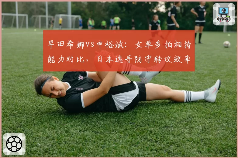 早田希娜vs申裕斌：女单多拍相持能力对比，日本选手防守转攻效率领先韩将