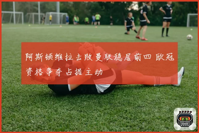 阿斯顿维拉击败曼联稳居前四 欧冠资格争夺占据主动