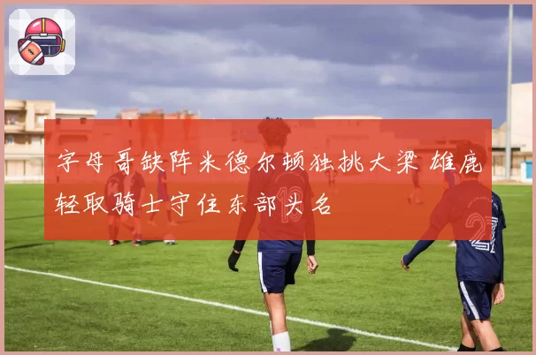 字母哥缺阵米德尔顿独挑大梁 雄鹿轻取骑士守住东部头名