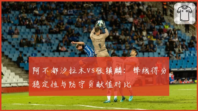 阿不都沙拉木vs张镇麟:锋线得分稳定性与防守贡献值对比