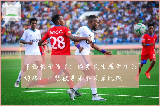 卡西长子马丁：我要走出属于自己的路，不想被拿来和父亲比较