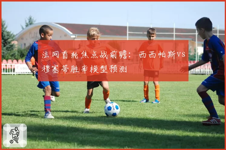 法网首轮焦点战前瞻:西西帕斯vs穆塞蒂胜率模型预测