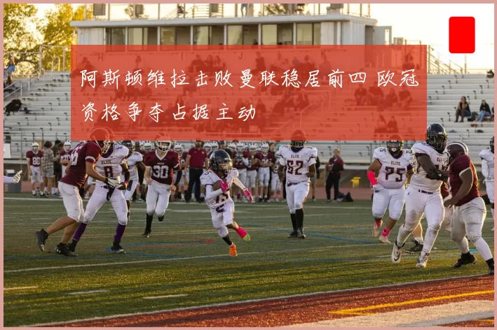 阿斯顿维拉击败曼联稳居前四 欧冠资格争夺占据主动