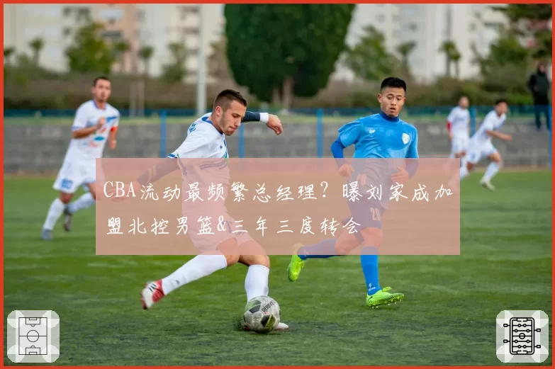 CBA流动最频繁总经理?曝刘家成加盟北控男篮&三年三度转会