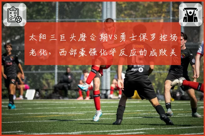 太阳三巨头磨合期vs勇士保罗控场老化,西部豪强化学反应的成败关键对比