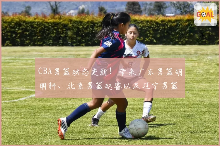 CBA男篮动态更新!带来广东男篮胡明轩、北京男篮赵睿以及辽宁男篮最新消息