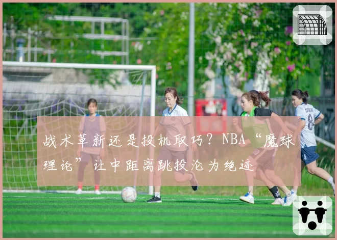 战术革新还是投机取巧?NBA“魔球理论”让中距离跳投沦为绝迹
