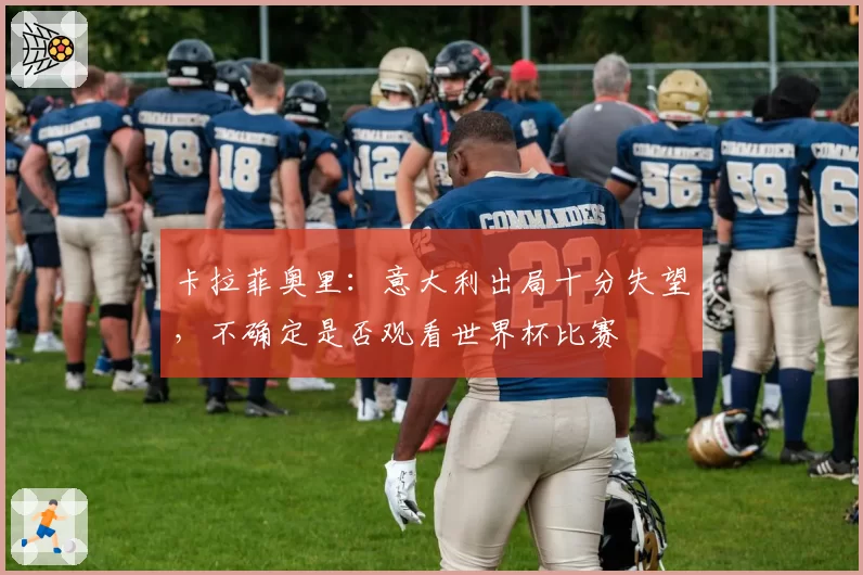 卡拉菲奥里:意大利出局十分失望,不确定是否观看世界杯比赛