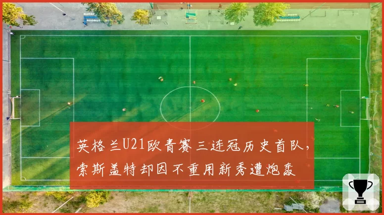 英格兰U21欧青赛三连冠历史首队,索斯盖特却因不重用新秀遭炮轰