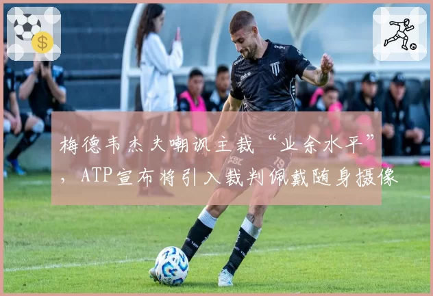 梅德韦杰夫嘲讽主裁“业余水平”，ATP宣布将引入裁判佩戴随身摄像头制度