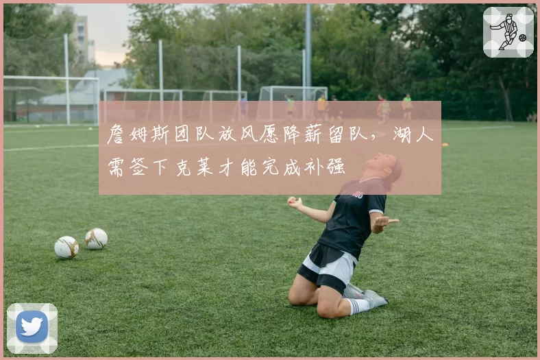 詹姆斯团队放风愿降薪留队，湖人需签下克莱才能完成补强