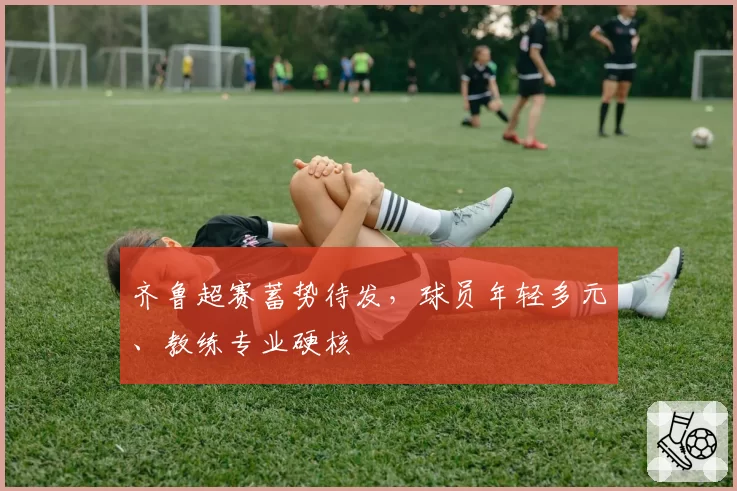 齐鲁超赛蓄势待发，球员年轻多元、教练专业硬核