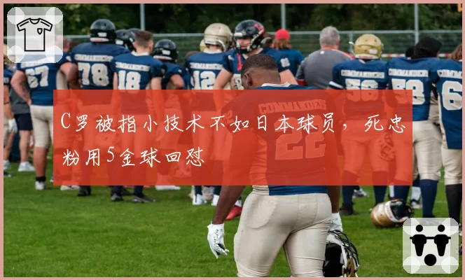 C罗被指小技术不如日本球员,死忠粉用5金球回怼