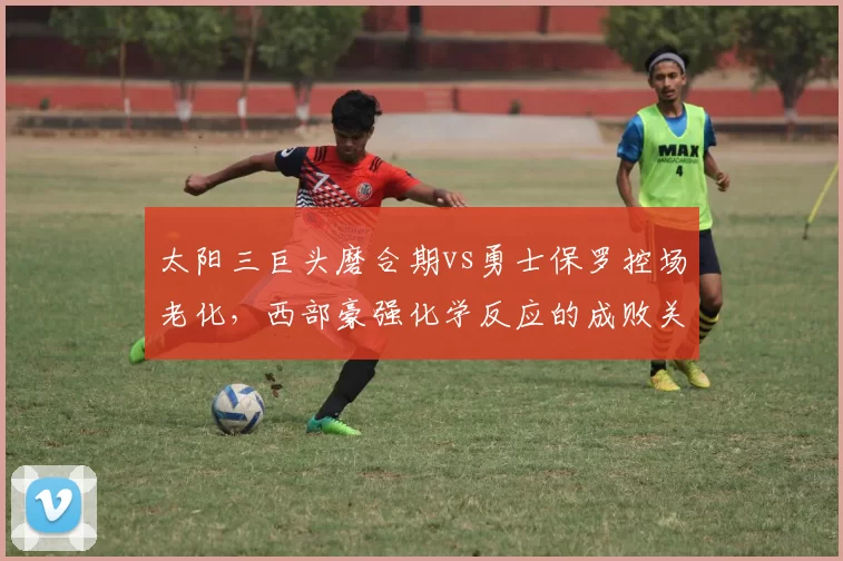 太阳三巨头磨合期vs勇士保罗控场老化,西部豪强化学反应的成败关键对比