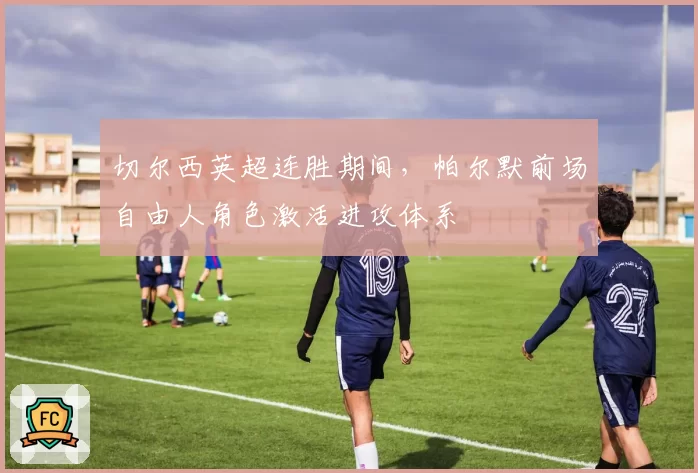 切尔西英超连胜期间，帕尔默前场自由人角色激活进攻体系