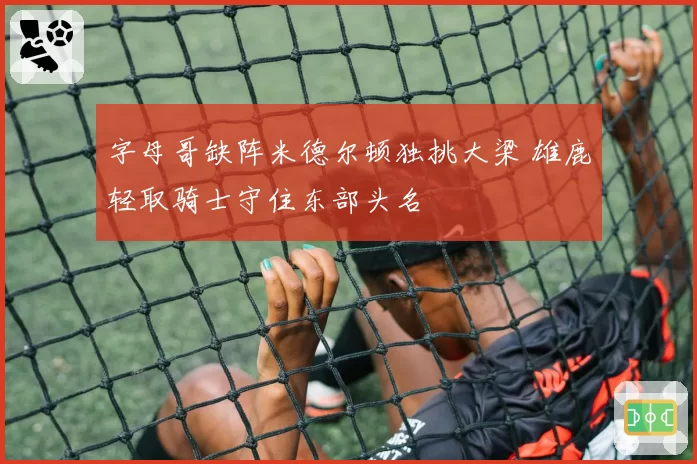 字母哥缺阵米德尔顿独挑大梁 雄鹿轻取骑士守住东部头名