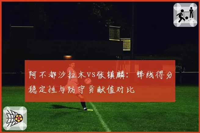 阿不都沙拉木vs张镇麟:锋线得分稳定性与防守贡献值对比