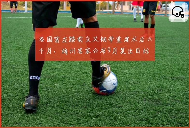 洛国富左膝前交叉韧带重建术后六个月，梅州客家公布9月复出目标
