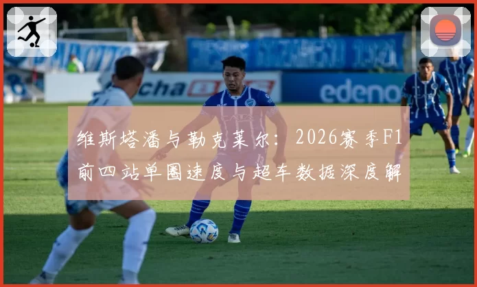 维斯塔潘与勒克莱尔：2026赛季F1前四站单圈速度与超车数据深度解析