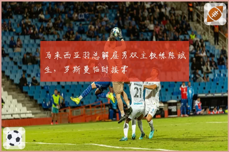 马来西亚羽总解雇男双主教练陈斌生，罗斯曼临时接掌