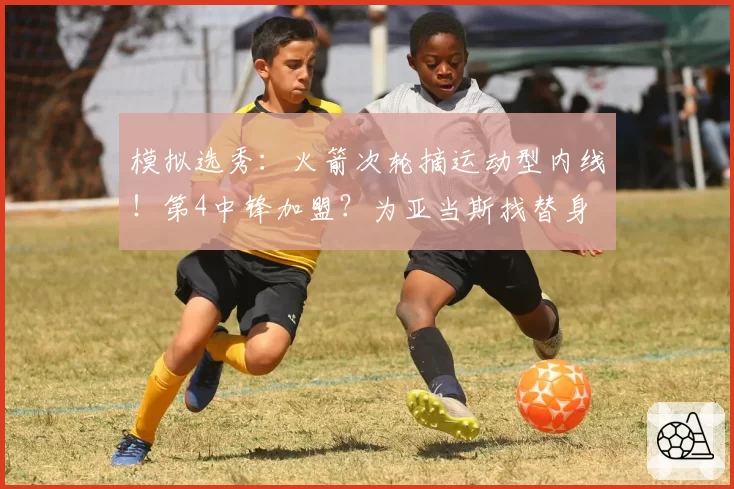 模拟选秀：火箭次轮摘运动型内线！第4中锋加盟？为亚当斯找替身