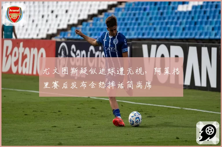 尤文图斯疑似进球遭无视,阿莱格里赛后发布会怒摔话筒离席