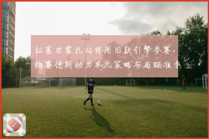 拉塞尔蒙扎站将用旧款引擎参赛，梅赛德斯动力单元策略布局瞄准季末收官冲刺