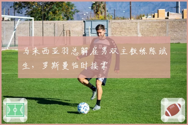 马来西亚羽总解雇男双主教练陈斌生，罗斯曼临时接掌