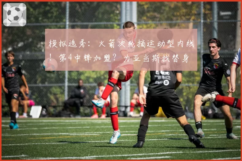 模拟选秀：火箭次轮摘运动型内线！第4中锋加盟？为亚当斯找替身