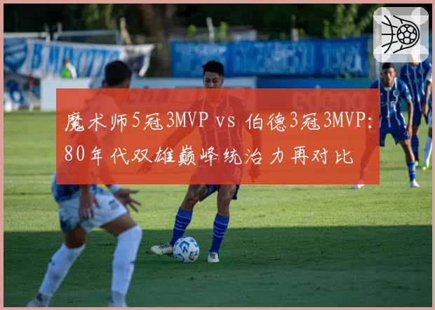魔术师5冠3MVP vs 伯德3冠3MVP：80年代双雄巅峰统治力再对比