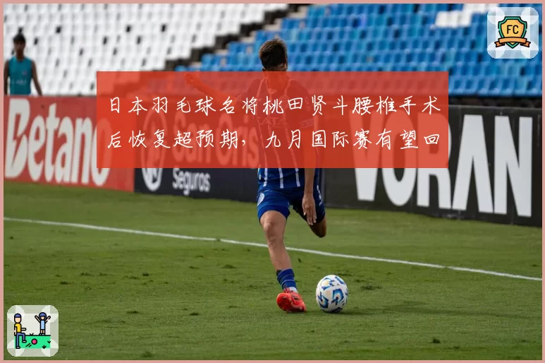 日本羽毛球名将桃田贤斗腰椎手术后恢复超预期,九月国际赛有望回归