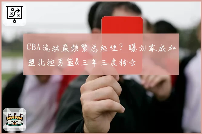 CBA流动最频繁总经理？曝刘家成加盟北控男篮&三年三度转会