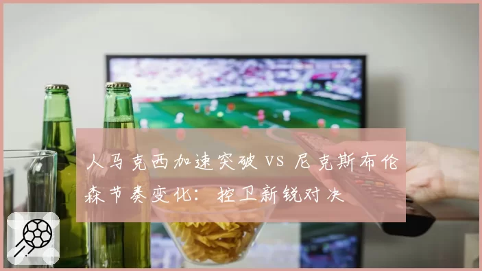 人马克西加速突破 vs 尼克斯布伦森节奏变化:控卫新锐对决