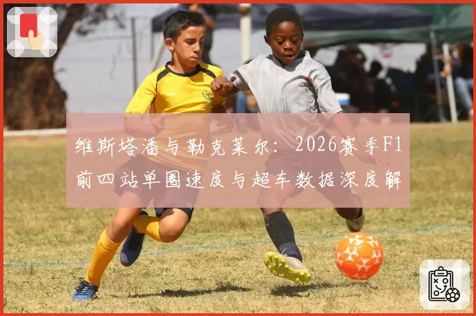 维斯塔潘与勒克莱尔：2026赛季F1前四站单圈速度与超车数据深度解析