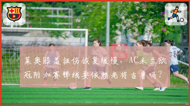 莱奥膝盖扭伤恢复缓慢，AC米兰欧冠附加赛锋线要依赖老将吉鲁吗？