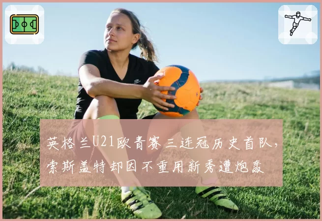 英格兰U21欧青赛三连冠历史首队,索斯盖特却因不重用新秀遭炮轰
