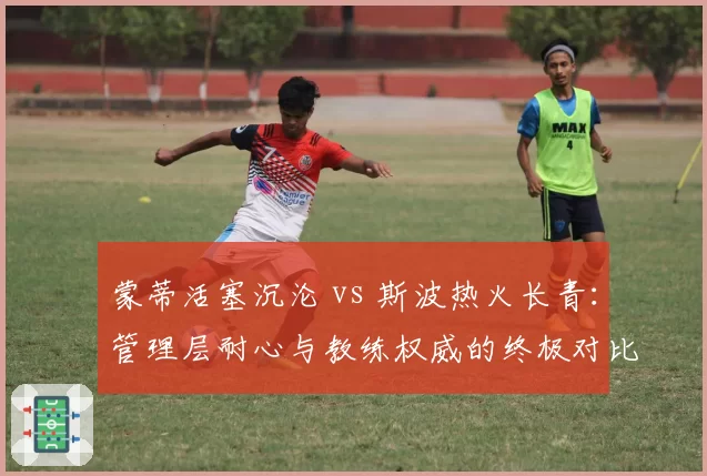 蒙蒂活塞沉沦 vs 斯波热火长青:管理层耐心与教练权威的终极对比